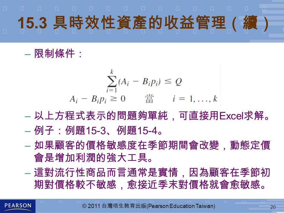 20 © 2011 台灣培生教育出版 (Pearson Education Taiwan) 15.3 具時效性資產的收益管理（續） – 限制條件： – 以上方程式表示的問題夠單純，可直接用 Excel 求解。 – 例子：例題 15-3 、例題 15-4 。 – 如果顧客的價格敏感度在季節期間會改變，動態定價 會是增加利潤的強大工具。 – 這對流行性商品而言通常是實情，因為顧客在季節初 期對價格較不敏感，愈接近季末對價格就會愈敏感。