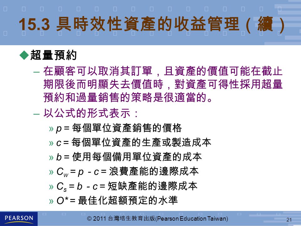 21 © 2011 台灣培生教育出版 (Pearson Education Taiwan) 15.3 具時效性資產的收益管理（續） u 超量預約 – 在顧客可以取消其訂單，且資產的價值可能在截止 期限後而明顯失去價值時，對資產可得性採用超量 預約和過量銷售的策略是很適當的。 – 以公式的形式表示： »p ＝每個單位資產銷售的價格 »c ＝每個單位資產的生產或製造成本 »b ＝使用每個備用單位資產的成本 »C w ＝ p － c ＝浪費產能的邊際成本 »C s ＝ b － c ＝短缺產能的邊際成本 »O* ＝最佳化超額預定的水準