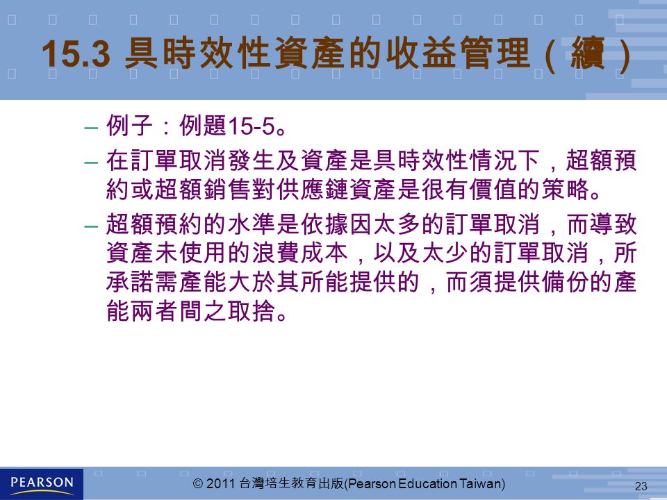 23 © 2011 台灣培生教育出版 (Pearson Education Taiwan) – 例子：例題 15-5 。 – 在訂單取消發生及資產是具時效性情況下，超額預 約或超額銷售對供應鏈資產是很有價值的策略。 – 超額預約的水準是依據因太多的訂單取消，而導致 資產未使用的浪費成本，以及太少的訂單取消，所 承諾需產能大於其所能提供的，而須提供備份的產 能兩者間之取捨。 15.3 具時效性資產的收益管理（續）