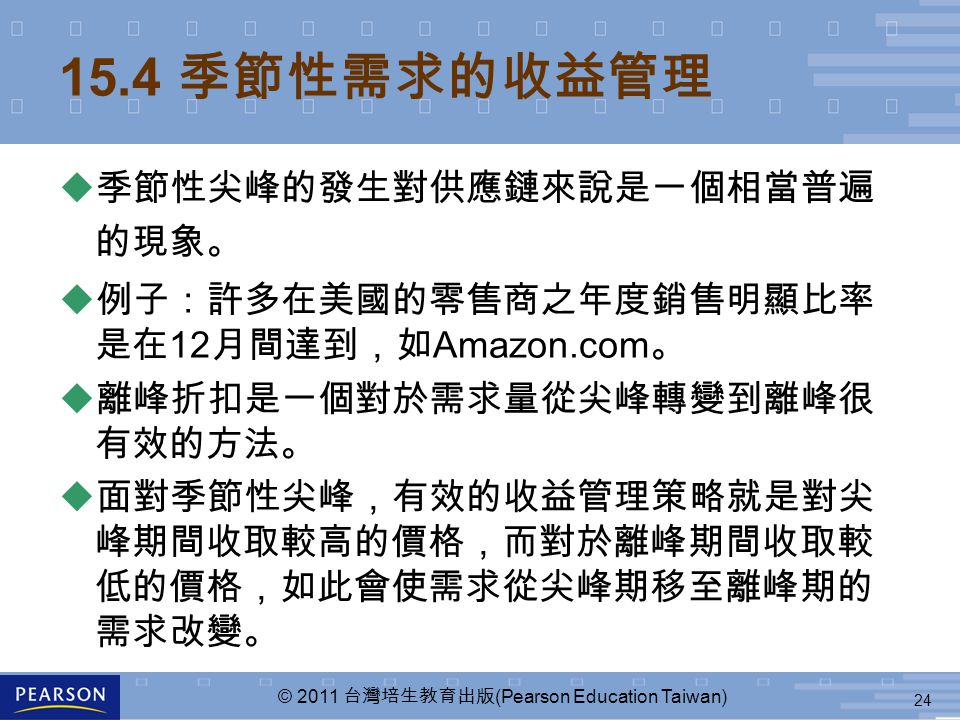 24 © 2011 台灣培生教育出版 (Pearson Education Taiwan) 15.4 季節性需求的收益管理 u 季節性尖峰的發生對供應鏈來說是一個相當普遍 的現象。 u 例子：許多在美國的零售商之年度銷售明顯比率 是在 12 月間達到，如 Amazon.com 。 u 離峰折扣是一個對於需求量從尖峰轉變到離峰很 有效的方法。 u 面對季節性尖峰，有效的收益管理策略就是對尖 峰期間收取較高的價格，而對於離峰期間收取較 低的價格，如此會使需求從尖峰期移至離峰期的 需求改變。