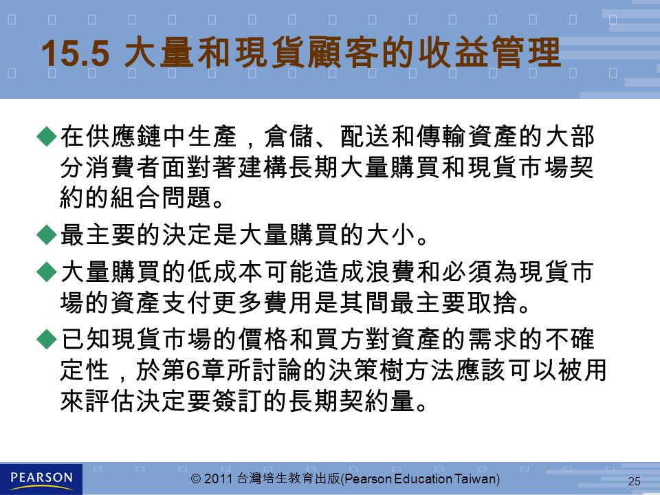 25 © 2011 台灣培生教育出版 (Pearson Education Taiwan) 15.5 大量和現貨顧客的收益管理  在供應鏈中生產，倉儲、配送和傳輸資產的大部 分消費者面對著建構長期大量購買和現貨市場契 約的組合問題。  最主要的決定是大量購買的大小。  大量購買的低成本可能造成浪費和必須為現貨市 場的資產支付更多費用是其間最主要取捨。 u 已知現貨市場的價格和買方對資產的需求的不確 定性，於第 6 章所討論的決策樹方法應該可以被用 來評估決定要簽訂的長期契約量。