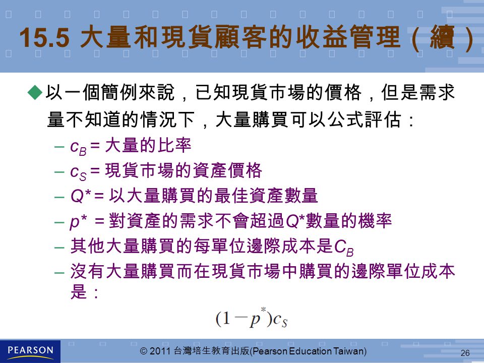 26 © 2011 台灣培生教育出版 (Pearson Education Taiwan) 15.5 大量和現貨顧客的收益管理（續） u 以一個簡例來說，已知現貨市場的價格，但是需求 量不知道的情況下，大量購買可以公式評估： –c B ＝大量的比率 –c S ＝現貨市場的資產價格 –Q* ＝以大量購買的最佳資產數量 –p* ＝對資產的需求不會超過 Q* 數量的機率 – 其他大量購買的每單位邊際成本是 C B – 沒有大量購買而在現貨市場中購買的邊際單位成本 是：