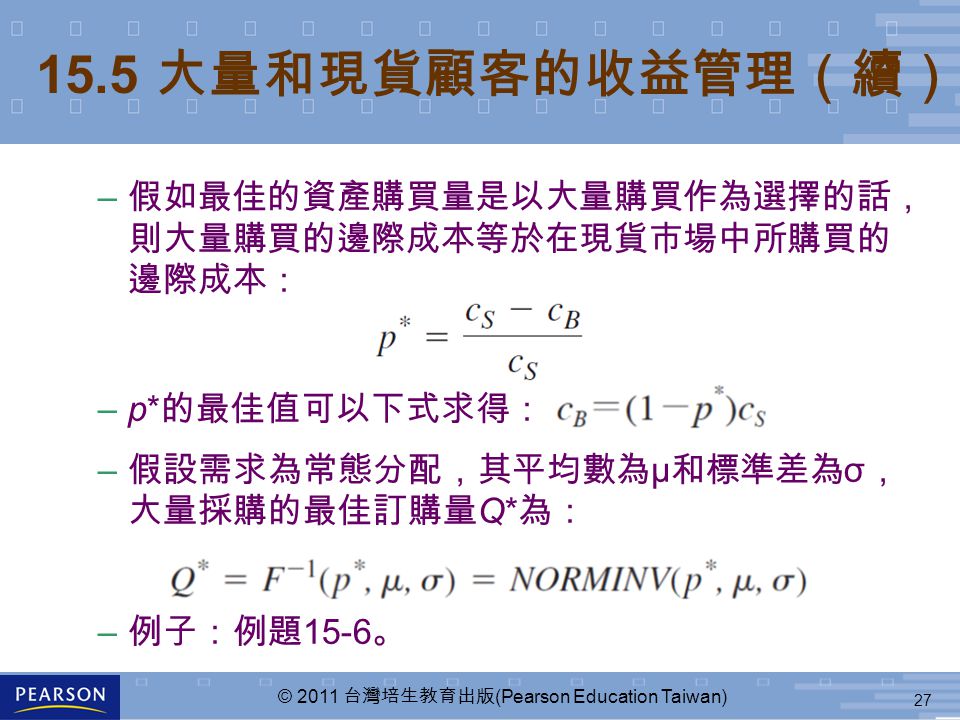 27 © 2011 台灣培生教育出版 (Pearson Education Taiwan) – 假如最佳的資產購買量是以大量購買作為選擇的話， 則大量購買的邊際成本等於在現貨市場中所購買的 邊際成本： –p* 的最佳值可以下式求得： – 假設需求為常態分配，其平均數為 μ 和標準差為 σ ， 大量採購的最佳訂購量 Q* 為： – 例子：例題 15-6 。 15.5 大量和現貨顧客的收益管理（續）