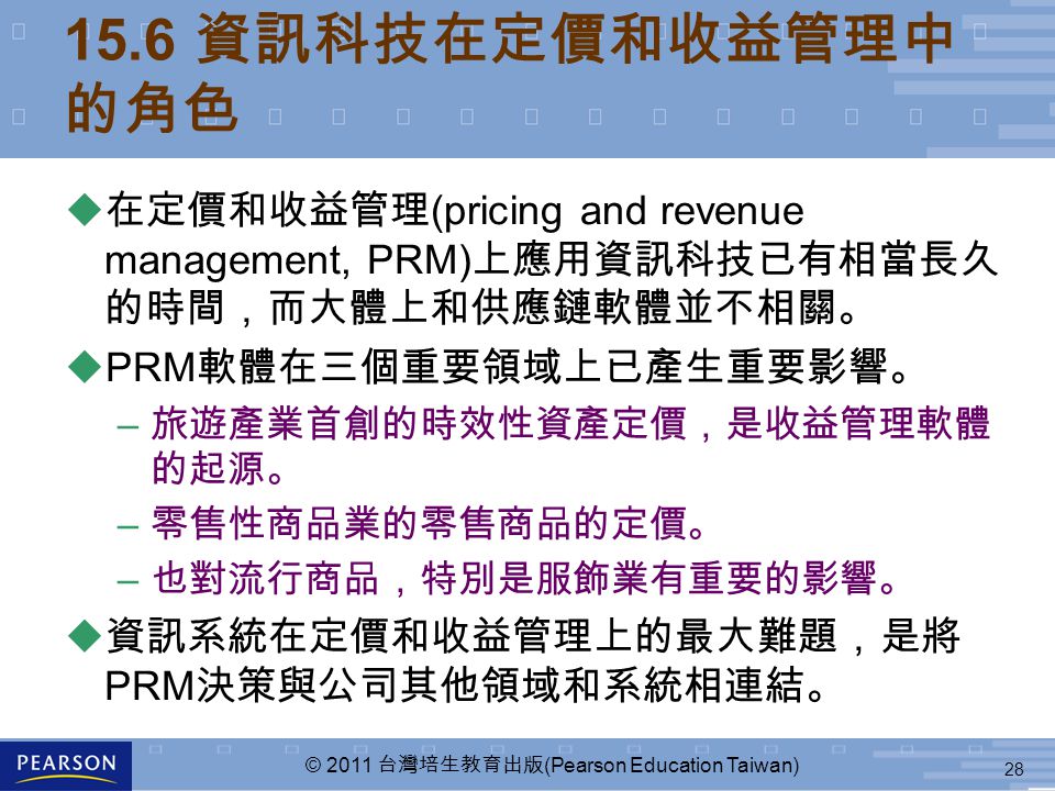 28 © 2011 台灣培生教育出版 (Pearson Education Taiwan) 15.6 資訊科技在定價和收益管理中 的角色 u 在定價和收益管理 (pricing and revenue management, PRM) 上應用資訊科技已有相當長久 的時間，而大體上和供應鏈軟體並不相關。 uPRM 軟體在三個重要領域上已產生重要影響。 – 旅遊產業首創的時效性資產定價，是收益管理軟體 的起源。 – 零售性商品業的零售商品的定價。 – 也對流行商品，特別是服飾業有重要的影響。 u 資訊系統在定價和收益管理上的最大難題，是將 PRM 決策與公司其他領域和系統相連結。
