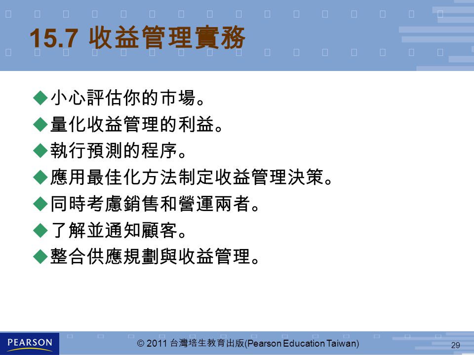 29 © 2011 台灣培生教育出版 (Pearson Education Taiwan) 15.7 收益管理實務  小心評估你的市場。  量化收益管理的利益。  執行預測的程序。  應用最佳化方法制定收益管理決策。  同時考慮銷售和營運兩者。  了解並通知顧客。  整合供應規劃與收益管理。