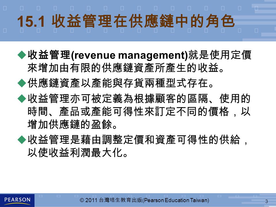 3 © 2011 台灣培生教育出版 (Pearson Education Taiwan) 15.1 收益管理在供應鏈中的角色 u 收益管理 (revenue management) 就是使用定價 來增加由有限的供應鏈資產所產生的收益。 u 供應鏈資產以產能與存貨兩種型式存在。 u 收益管理亦可被定義為根據顧客的區隔、使用的 時間、產品或產能可得性來訂定不同的價格，以 增加供應鏈的盈餘。 u 收益管理是藉由調整定價和資產可得性的供給， 以使收益利潤最大化。