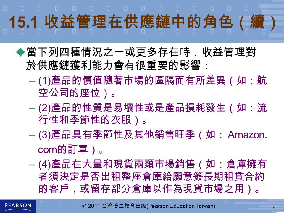 4 © 2011 台灣培生教育出版 (Pearson Education Taiwan) u 當下列四種情況之一或更多存在時，收益管理對 於供應鏈獲利能力會有很重要的影響： –(1) 產品的價值隨著市場的區隔而有所差異（如：航 空公司的座位）。 –(2) 產品的性質是易壞性或是產品損耗發生（如：流 行性和季節性的衣服）。 –(3) 產品具有季節性及其他銷售旺季（如： Amazon.