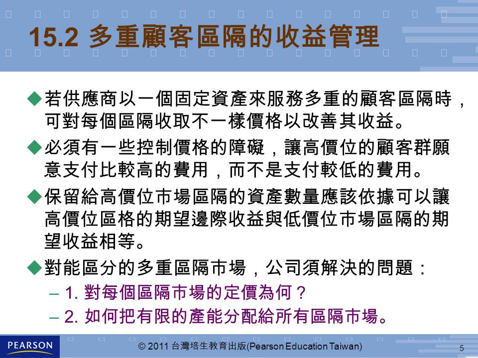 5 © 2011 台灣培生教育出版 (Pearson Education Taiwan) 15.2 多重顧客區隔的收益管理  若供應商以一個固定資產來服務多重的顧客區隔時， 可對每個區隔收取不一樣價格以改善其收益。  必須有一些控制價格的障礙，讓高價位的顧客群願 意支付比較高的費用，而不是支付較低的費用。  保留給高價位市場區隔的資產數量應該依據可以讓 高價位區格的期望邊際收益與低價位市場區隔的期 望收益相等。 u 對能區分的多重區隔市場，公司須解決的問題： –1.