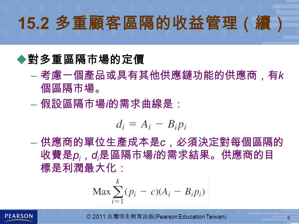 6 © 2011 台灣培生教育出版 (Pearson Education Taiwan) 15.2 多重顧客區隔的收益管理（續） u 對多重區隔市場的定價 – 考慮一個產品或具有其他供應鏈功能的供應商，有 k 個區隔市場。 – 假設區隔市場 i 的需求曲線是： – 供應商的單位生產成本是 c ，必須決定對每個區隔的 收費是 p i ， d i 是區隔市場 i 的需求結果。供應商的目 標是利潤最大化：