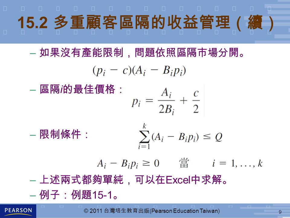 9 © 2011 台灣培生教育出版 (Pearson Education Taiwan) 15.2 多重顧客區隔的收益管理（續） – 如果沒有產能限制，問題依照區隔市場分開。 – 區隔 i 的最佳價格： – 限制條件： – 上述兩式都夠單純，可以在 Excel 中求解。 – 例子：例題 15-1 。