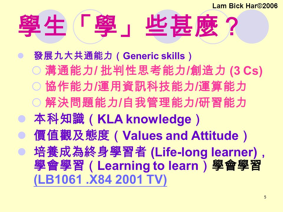 55 學生「學」些甚麼？ 發展九大共通能力（ Generic skills ）  溝通能力 / 批判性思考能力 / 創造力 (3 Cs)  協作能力 / 運用資訊科技能力 / 運算能力  解決問題能力 / 自我管理能力 / 研習能力 本科知識（ KLA knowledge ） 價值觀及態度（ Values and Attitude ） 培養成為終身學習者 (Life-long learner) ， 學會學習（ Learning to learn ）學會學習 (LB1061.X TV) (LB1061.X TV) Lam Bick Har©2006