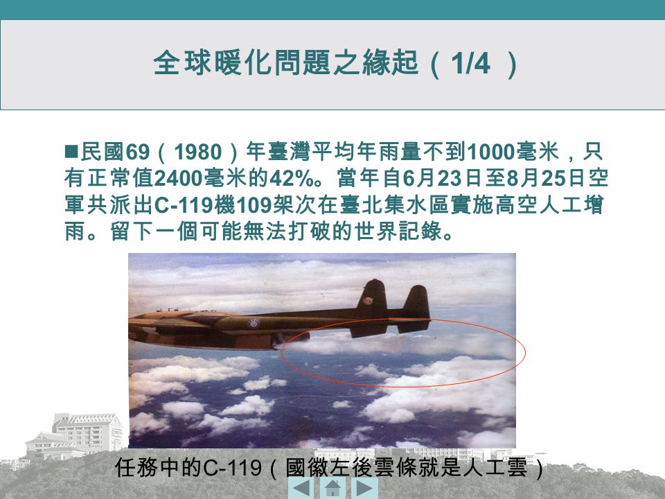 全球暖化問題之緣起（ 1/4 ） 任務中的 C-119 （國徽左後雲條就是人工雲） 民國 69 （ 1980 ）年臺灣平均年雨量不到 1000 毫米，只 有正常值 2400 毫米的 42% 。當年自 6 月 23 日至 8 月 25 日空 軍共派出 C-119 機 109 架次在臺北集水區實施高空人工增 雨。留下一個可能無法打破的世界記錄。