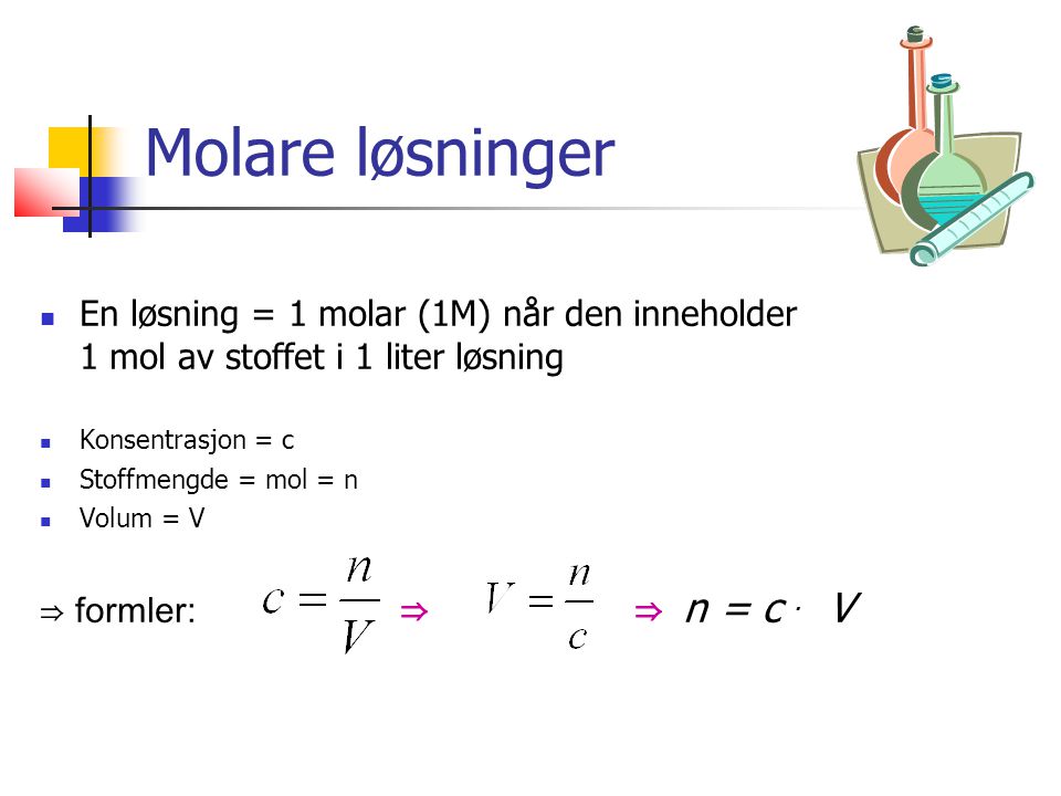 Molare løsninger En løsning = 1 molar (1M) når den inneholder 1 mol av stoffet i 1 liter løsning Konsentrasjon = c Stoffmengde = mol = n Volum = V ⇒ formler: ⇒ ⇒ n = c.