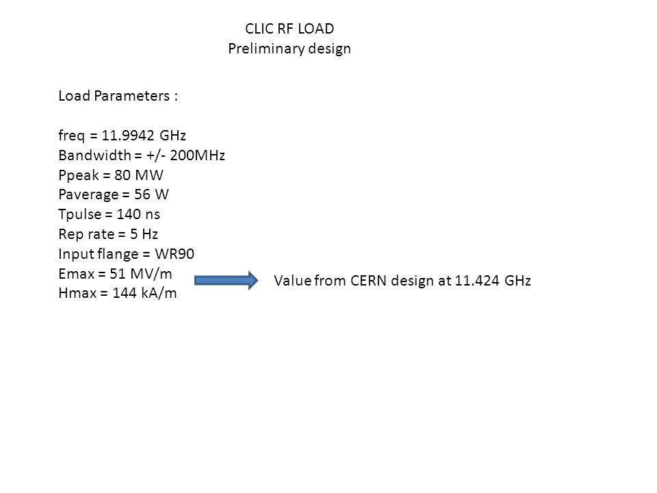 CLIC RF LOAD Preliminary design Load Parameters : freq = GHz Bandwidth = +/- 200MHz Ppeak = 80 MW Paverage = 56 W Tpulse = 140 ns Rep rate = 5 Hz Input flange = WR90 Emax = 51 MV/m Hmax = 144 kA/m Value from CERN design at GHz