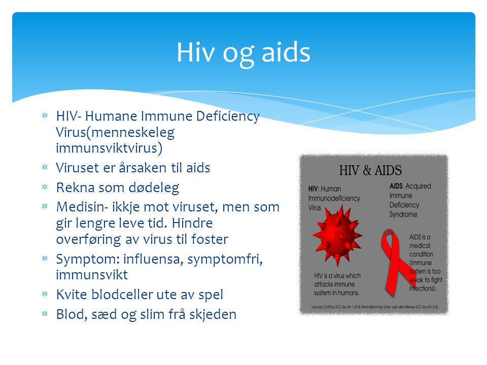 Hiv og aids  HIV- Humane Immune Deficiency Virus(menneskeleg immunsviktvirus)  Viruset er årsaken til aids  Rekna som dødeleg  Medisin- ikkje mot viruset, men som gir lengre leve tid.