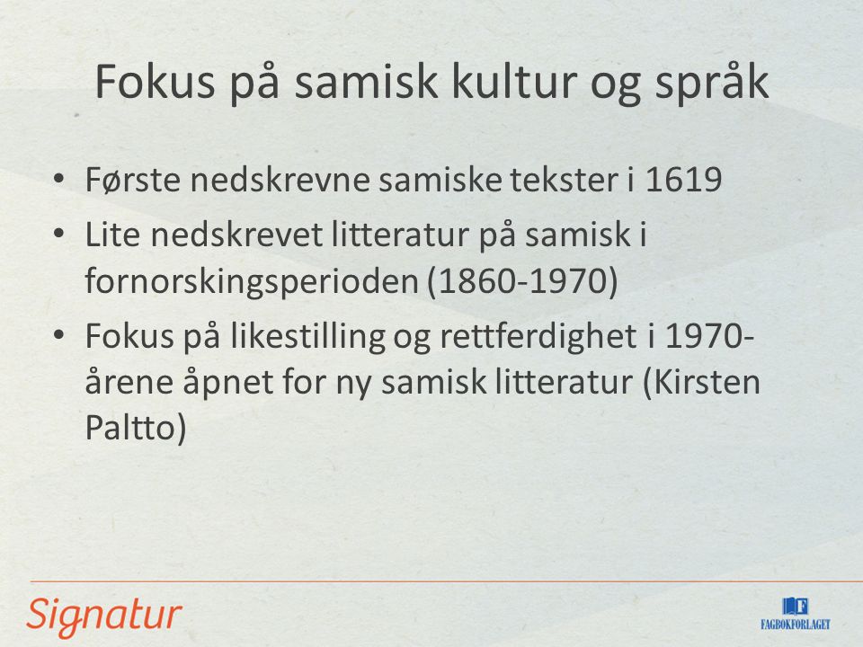 Fokus på samisk kultur og språk Første nedskrevne samiske tekster i 1619 Lite nedskrevet litteratur på samisk i fornorskingsperioden ( ) Fokus på likestilling og rettferdighet i årene åpnet for ny samisk litteratur (Kirsten Paltto)