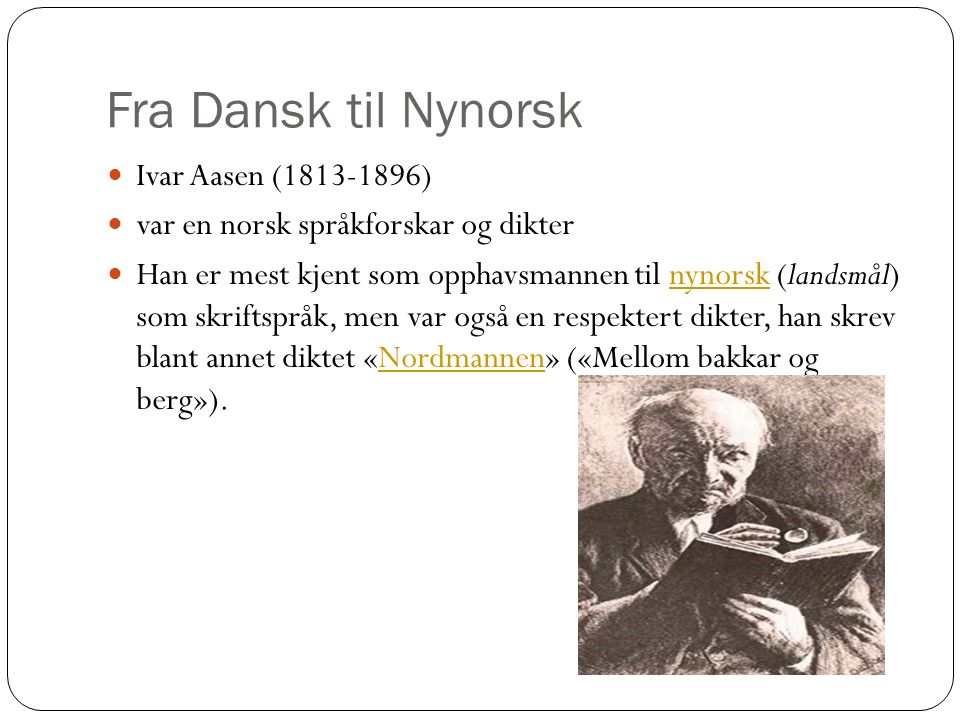 Fra Dansk til Nynorsk Ivar Aasen ( ) var en norsk språkforskar og dikter Han er mest kjent som opphavsmannen til nynorsk (landsmål) som skriftspråk, men var også en respektert dikter, han skrev blant annet diktet «Nordmannen» («Mellom bakkar og berg»).nynorskNordmannen