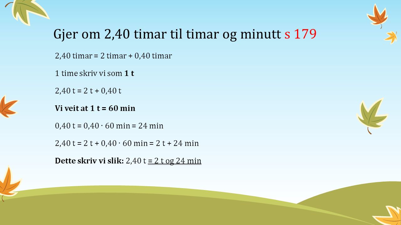 Gjer om 2,40 timar til timar og minutt s 179 2,40 timar = 2 timar + 0,40 timar 1 time skriv vi som 1 t 2,40 t = 2 t + 0,40 t Vi veit at 1 t = 60 min 0,40 t = 0,40 ∙ 60 min = 24 min 2,40 t = 2 t + 0,40 ∙ 60 min = 2 t + 24 min Dette skriv vi slik: 2,40 t = 2 t og 24 min