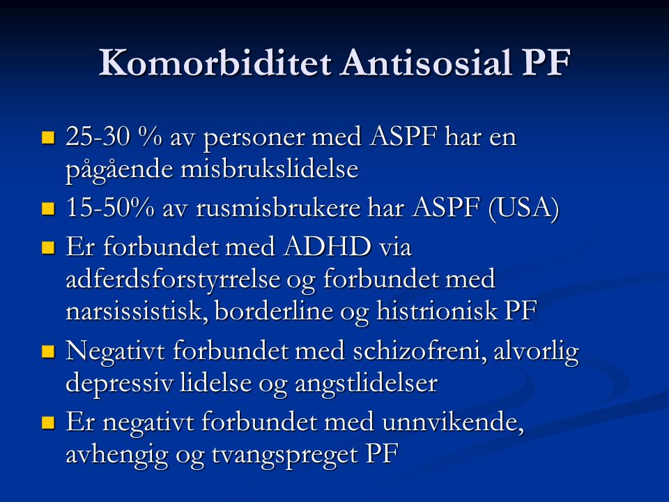 Komorbiditet Antisosial PF % av personer med ASPF har en pågående misbrukslidelse % av personer med ASPF har en pågående misbrukslidelse 15-50% av rusmisbrukere har ASPF (USA) 15-50% av rusmisbrukere har ASPF (USA) Er forbundet med ADHD via adferdsforstyrrelse og forbundet med narsissistisk, borderline og histrionisk PF Er forbundet med ADHD via adferdsforstyrrelse og forbundet med narsissistisk, borderline og histrionisk PF Negativt forbundet med schizofreni, alvorlig depressiv lidelse og angstlidelser Negativt forbundet med schizofreni, alvorlig depressiv lidelse og angstlidelser Er negativt forbundet med unnvikende, avhengig og tvangspreget PF Er negativt forbundet med unnvikende, avhengig og tvangspreget PF