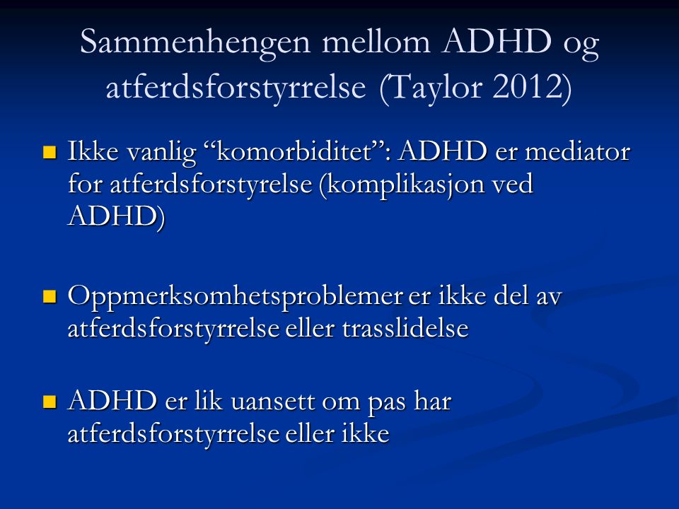 Ikke vanlig komorbiditet : ADHD er mediator for atferdsforstyrelse (komplikasjon ved ADHD) Ikke vanlig komorbiditet : ADHD er mediator for atferdsforstyrelse (komplikasjon ved ADHD) n Oppmerksomhetsproblemer er ikke del av atferdsforstyrrelse eller trasslidelse n ADHD er lik uansett om pas har atferdsforstyrrelse eller ikke Sammenhengen mellom ADHD og atferdsforstyrrelse (Taylor 2012)