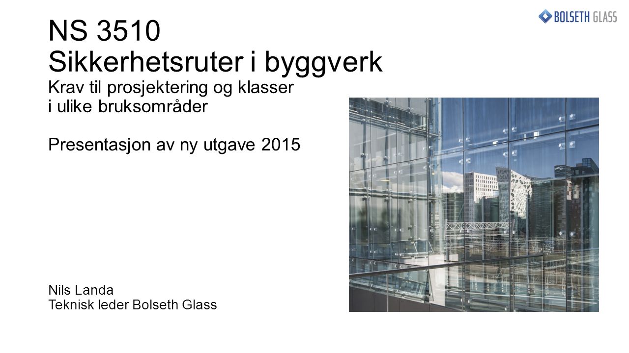 NS 3510 Sikkerhetsruter i byggverk Krav til prosjektering og klasser i ulike bruksområder Presentasjon av ny utgave 2015 Nils Landa Teknisk leder Bolseth Glass