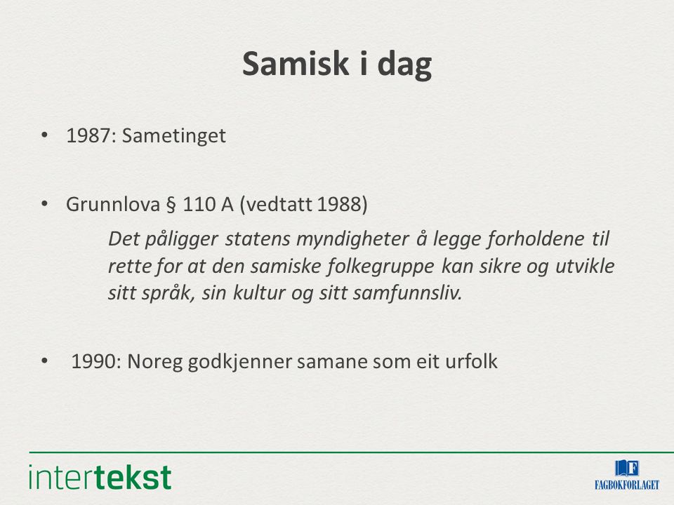 Samisk i dag 1987: Sametinget Grunnlova § 110 A (vedtatt 1988) Det påligger statens myndigheter å legge forholdene til rette for at den samiske folkegruppe kan sikre og utvikle sitt språk, sin kultur og sitt samfunnsliv.