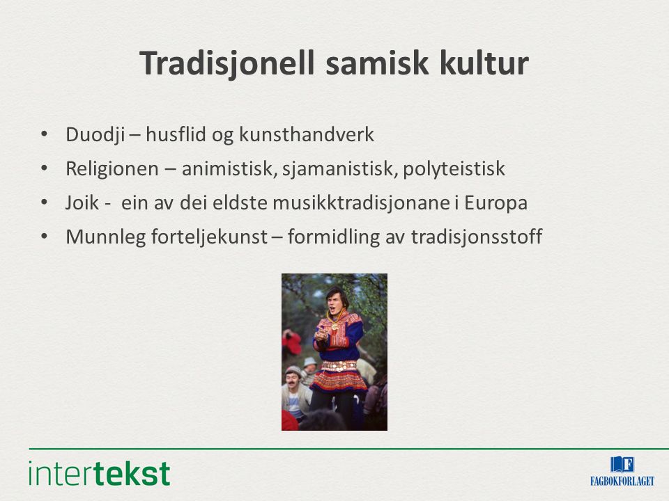 Tradisjonell samisk kultur Duodji – husflid og kunsthandverk Religionen – animistisk, sjamanistisk, polyteistisk Joik - ein av dei eldste musikktradisjonane i Europa Munnleg forteljekunst – formidling av tradisjonsstoff