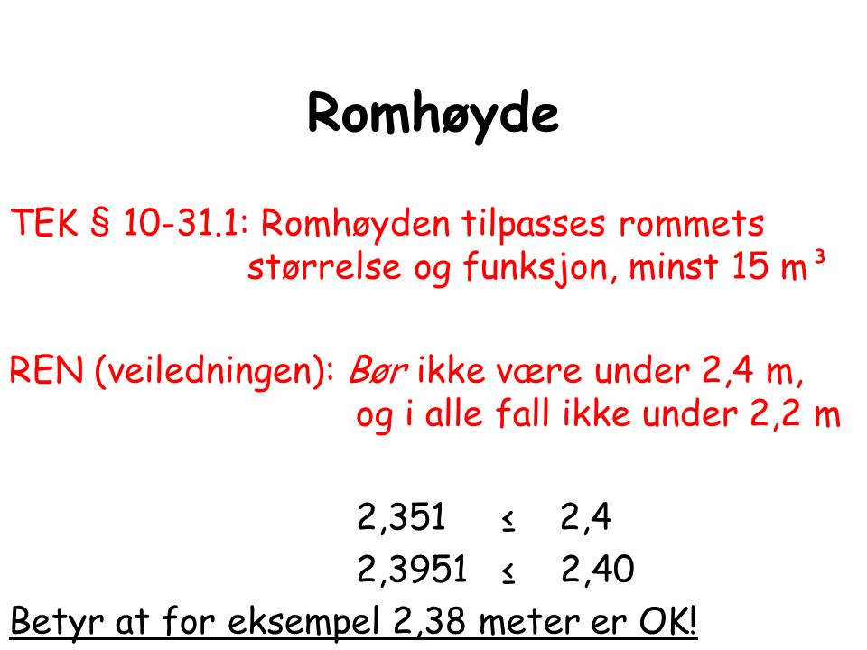 Romhøyde TEK § : Romhøyden tilpasses rommets størrelse og funksjon, minst 15 m³ REN (veiledningen): Bør ikke være under 2,4 m, og i alle fall ikke under 2,2 m 2,351 ≤ 2,4 2,3951 ≤ 2,40 Betyr at for eksempel 2,38 meter er OK!
