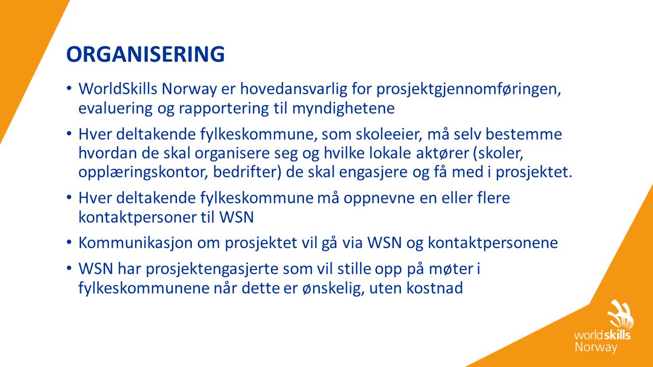 ORGANISERING WorldSkills Norway er hovedansvarlig for prosjektgjennomføringen, evaluering og rapportering til myndighetene Hver deltakende fylkeskommune, som skoleeier, må selv bestemme hvordan de skal organisere seg og hvilke lokale aktører (skoler, opplæringskontor, bedrifter) de skal engasjere og få med i prosjektet.