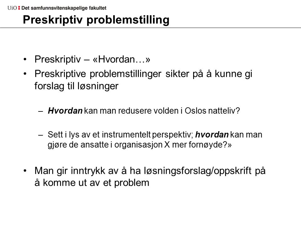 Preskriptiv problemstilling Preskriptiv – «Hvordan…» Preskriptive problemstillinger sikter på å kunne gi forslag til løsninger –Hvordan kan man redusere volden i Oslos natteliv.