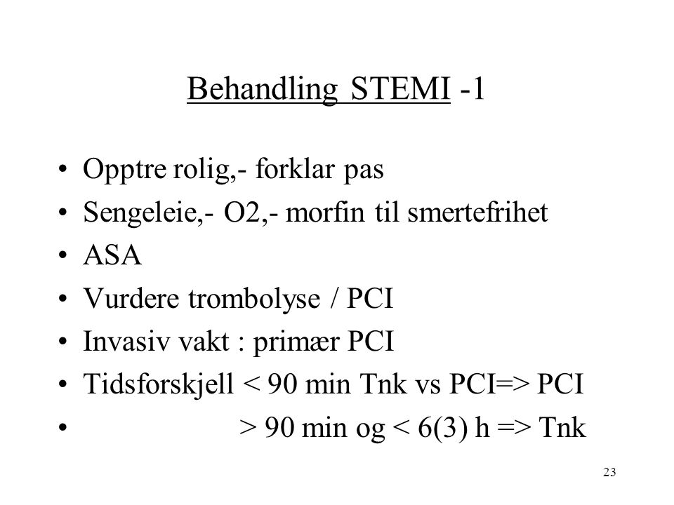 23 Behandling STEMI -1 Opptre rolig,- forklar pas Sengeleie,- O2,- morfin til smertefrihet ASA Vurdere trombolyse / PCI Invasiv vakt : primær PCI Tidsforskjell PCI > 90 min og Tnk