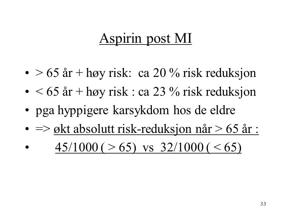33 Aspirin post MI > 65 år + høy risk: ca 20 % risk reduksjon < 65 år + høy risk : ca 23 % risk reduksjon pga hyppigere karsykdom hos de eldre => økt absolutt risk-reduksjon når > 65 år : 45/1000 ( > 65) vs 32/1000 ( < 65)