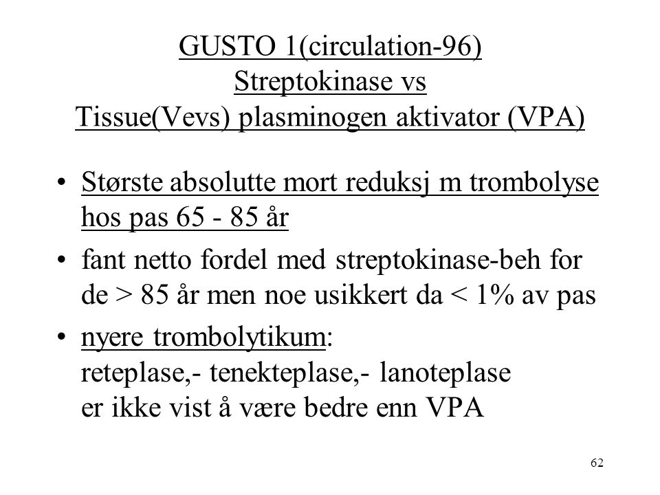 62 GUSTO 1(circulation-96) Streptokinase vs Tissue(Vevs) plasminogen aktivator (VPA) Største absolutte mort reduksj m trombolyse hos pas år fant netto fordel med streptokinase-beh for de > 85 år men noe usikkert da < 1% av pas nyere trombolytikum: reteplase,- tenekteplase,- lanoteplase er ikke vist å være bedre enn VPA