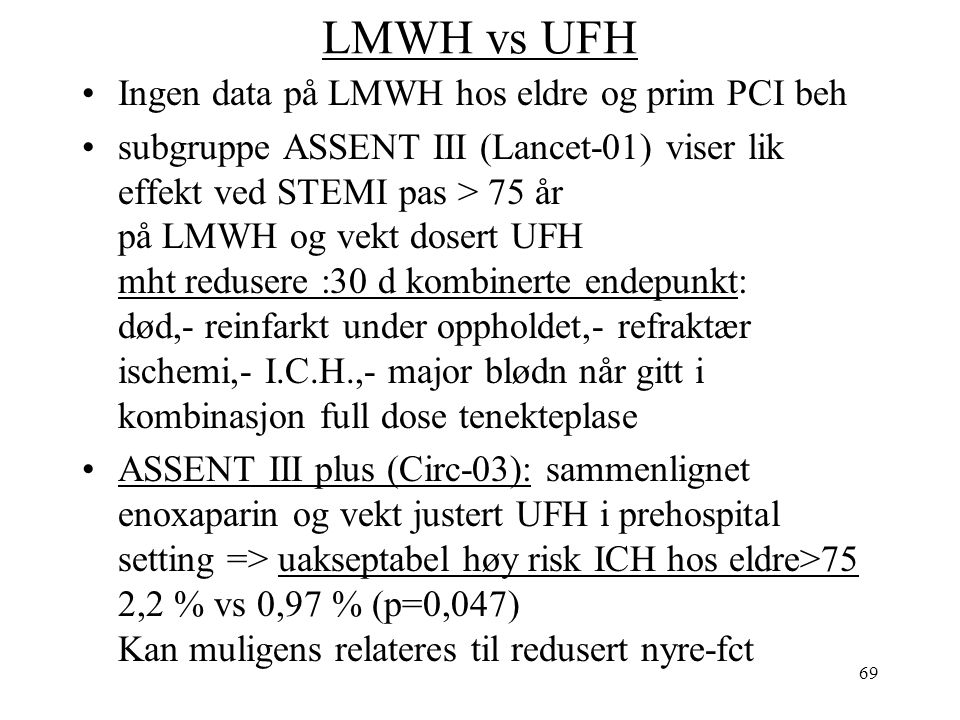 69 LMWH vs UFH Ingen data på LMWH hos eldre og prim PCI beh subgruppe ASSENT III (Lancet-01) viser lik effekt ved STEMI pas > 75 år på LMWH og vekt dosert UFH mht redusere :30 d kombinerte endepunkt: død,- reinfarkt under oppholdet,- refraktær ischemi,- I.C.H.,- major blødn når gitt i kombinasjon full dose tenekteplase ASSENT III plus (Circ-03): sammenlignet enoxaparin og vekt justert UFH i prehospital setting => uakseptabel høy risk ICH hos eldre>75 2,2 % vs 0,97 % (p=0,047) Kan muligens relateres til redusert nyre-fct