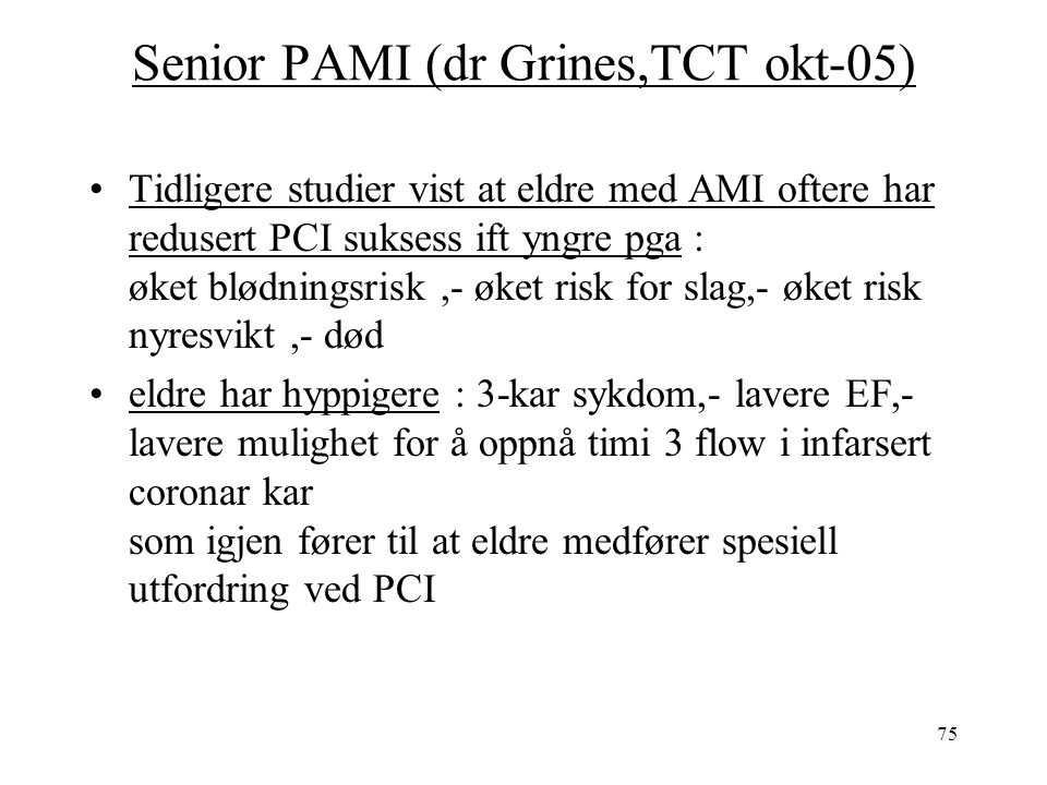 75 Senior PAMI (dr Grines,TCT okt-05) Tidligere studier vist at eldre med AMI oftere har redusert PCI suksess ift yngre pga : øket blødningsrisk,- øket risk for slag,- øket risk nyresvikt,- død eldre har hyppigere : 3-kar sykdom,- lavere EF,- lavere mulighet for å oppnå timi 3 flow i infarsert coronar kar som igjen fører til at eldre medfører spesiell utfordring ved PCI