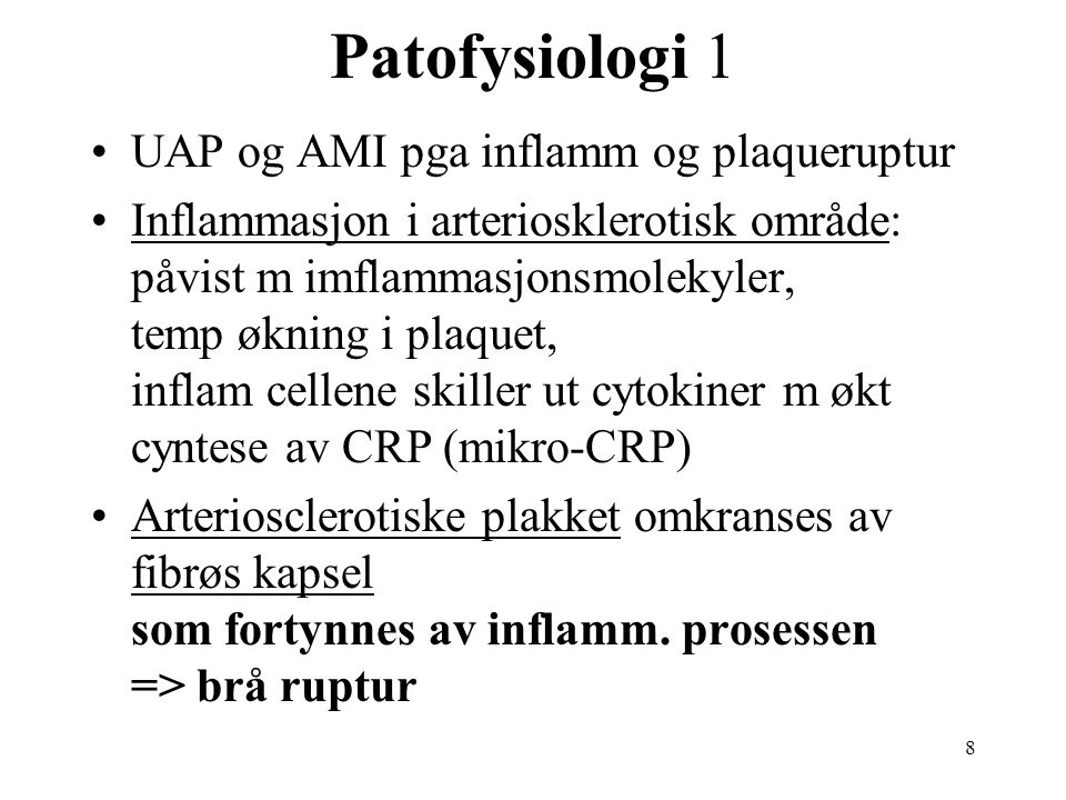 8 Patofysiologi 1 UAP og AMI pga inflamm og plaqueruptur Inflammasjon i arteriosklerotisk område: påvist m imflammasjonsmolekyler, temp økning i plaquet, inflam cellene skiller ut cytokiner m økt cyntese av CRP (mikro-CRP) Arteriosclerotiske plakket omkranses av fibrøs kapsel som fortynnes av inflamm.
