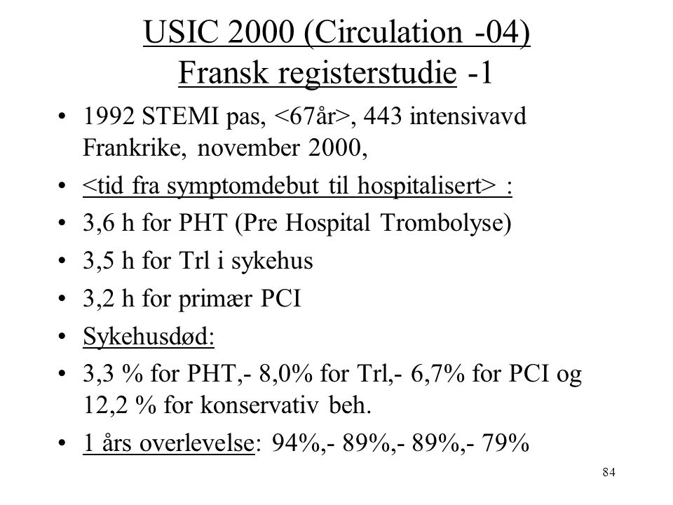 84 USIC 2000 (Circulation -04) Fransk registerstudie STEMI pas,, 443 intensivavd Frankrike, november 2000, : 3,6 h for PHT (Pre Hospital Trombolyse) 3,5 h for Trl i sykehus 3,2 h for primær PCI Sykehusdød: 3,3 % for PHT,- 8,0% for Trl,- 6,7% for PCI og 12,2 % for konservativ beh.