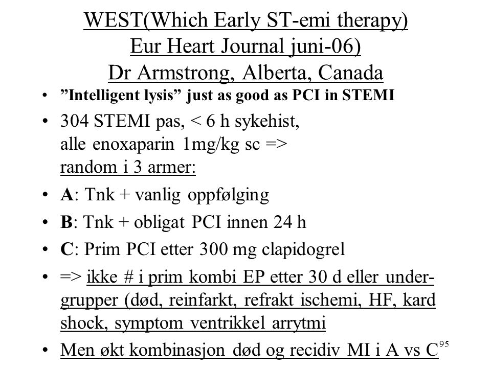 95 WEST(Which Early ST-emi therapy) Eur Heart Journal juni-06) Dr Armstrong, Alberta, Canada Intelligent lysis just as good as PCI in STEMI 304 STEMI pas, random i 3 armer: A: Tnk + vanlig oppfølging B: Tnk + obligat PCI innen 24 h C: Prim PCI etter 300 mg clapidogrel => ikke # i prim kombi EP etter 30 d eller under- grupper (død, reinfarkt, refrakt ischemi, HF, kard shock, symptom ventrikkel arrytmi Men økt kombinasjon død og recidiv MI i A vs C
