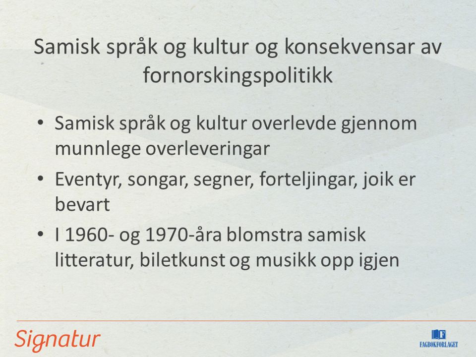 Samisk språk og kultur og konsekvensar av fornorskingspolitikk Samisk språk og kultur overlevde gjennom munnlege overleveringar Eventyr, songar, segner, forteljingar, joik er bevart I og 1970-åra blomstra samisk litteratur, biletkunst og musikk opp igjen