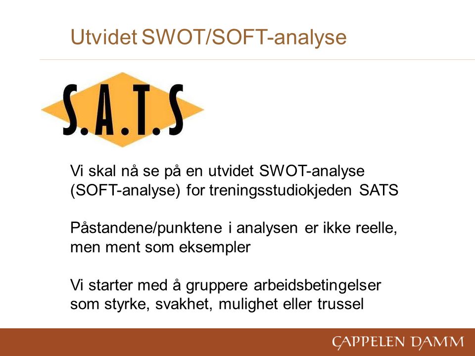 Utvidet SWOT/SOFT-analyse Vi skal nå se på en utvidet SWOT-analyse (SOFT-analyse) for treningsstudiokjeden SATS Påstandene/punktene i analysen er ikke reelle, men ment som eksempler Vi starter med å gruppere arbeidsbetingelser som styrke, svakhet, mulighet eller trussel
