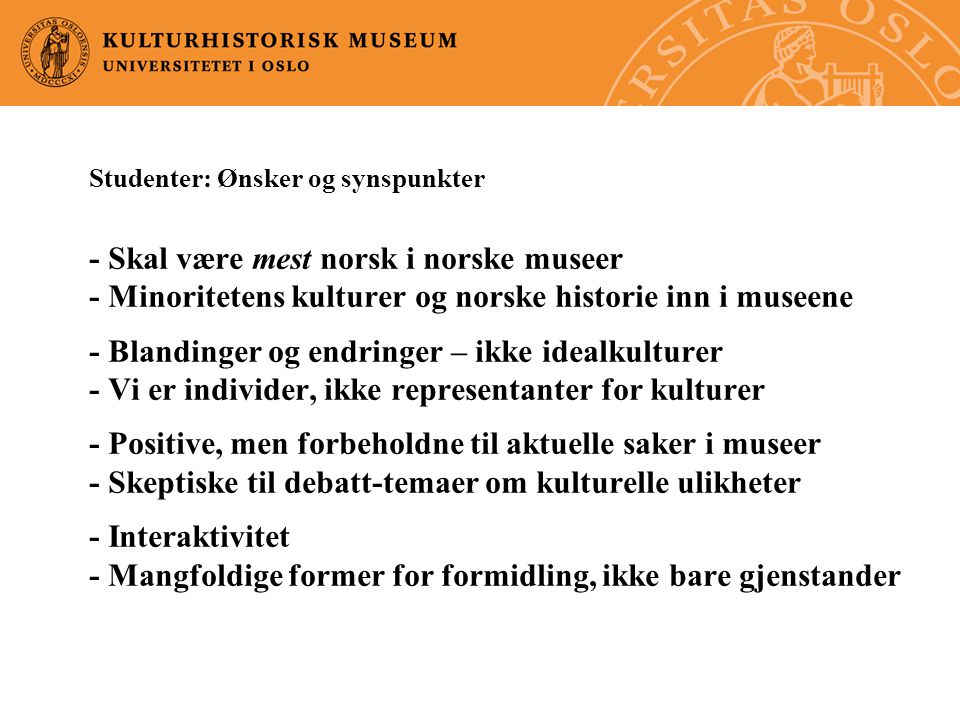 Studenter: Ønsker og synspunkter - Skal være mest norsk i norske museer - Minoritetens kulturer og norske historie inn i museene - Blandinger og endringer – ikke idealkulturer - Vi er individer, ikke representanter for kulturer - Positive, men forbeholdne til aktuelle saker i museer - Skeptiske til debatt-temaer om kulturelle ulikheter - Interaktivitet - Mangfoldige former for formidling, ikke bare gjenstander