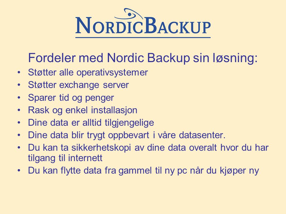 Fordeler med Nordic Backup sin løsning: •Støtter alle operativsystemer •Støtter exchange server •Sparer tid og penger •Rask og enkel installasjon •Dine data er alltid tilgjengelige •Dine data blir trygt oppbevart i våre datasenter.