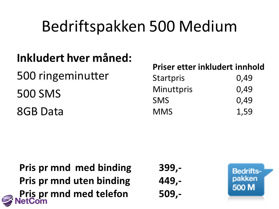 Bedriftspakken 500 Medium Inkludert hver måned: 500 ringeminutter 500 SMS 8GB Data Priser etter inkludert innhold Startpris0,49 Minuttpris0,49 SMS0,49 MMS1,59 Pris pr mndmed binding399,- Pris pr mnd uten binding449,- Pris pr mnd med telefon509,-