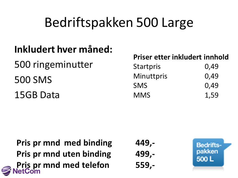 Bedriftspakken 500 Large Inkludert hver måned: 500 ringeminutter 500 SMS 15GB Data Priser etter inkludert innhold Startpris0,49 Minuttpris0,49 SMS0,49 MMS1,59 Pris pr mndmed binding449,- Pris pr mnd uten binding499,- Pris pr mnd med telefon559,-