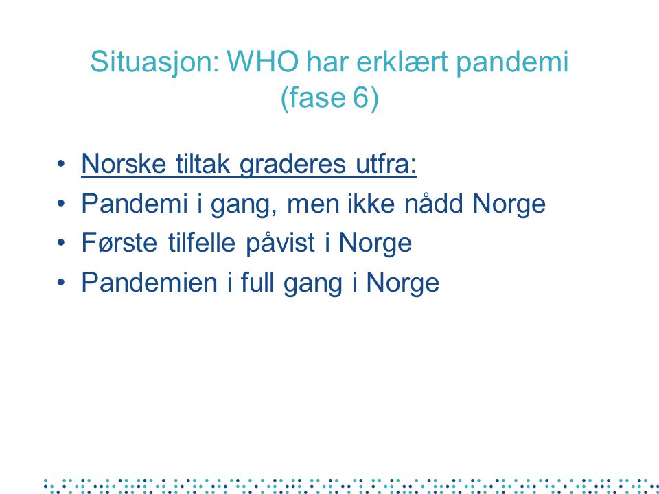 Situasjon: WHO har erklært pandemi (fase 6) •Norske tiltak graderes utfra: •Pandemi i gang, men ikke nådd Norge •Første tilfelle påvist i Norge •Pandemien i full gang i Norge