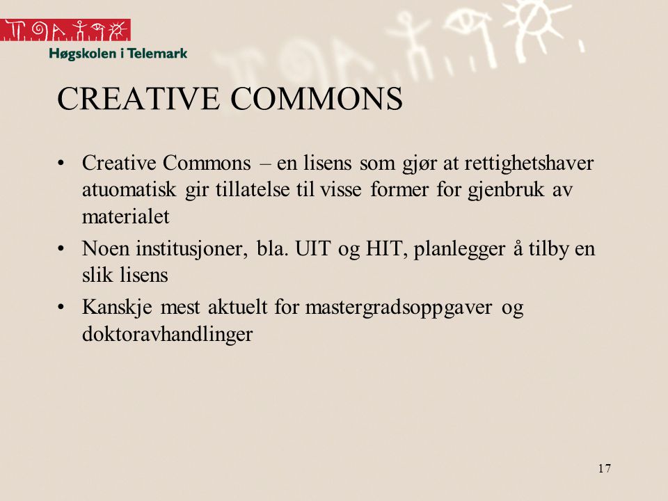 17 CREATIVE COMMONS •Creative Commons – en lisens som gjør at rettighetshaver atuomatisk gir tillatelse til visse former for gjenbruk av materialet •Noen institusjoner, bla.