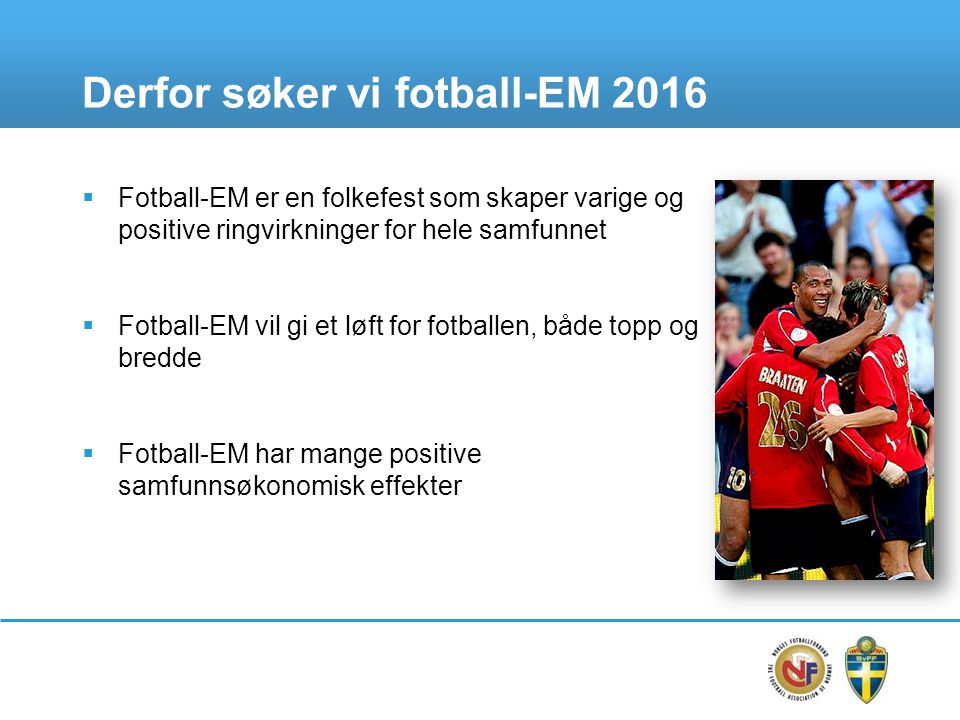 Derfor søker vi fotball-EM 2016  Fotball-EM er en folkefest som skaper varige og positive ringvirkninger for hele samfunnet  Fotball-EM vil gi et løft for fotballen, både topp og bredde  Fotball-EM har mange positive samfunnsøkonomisk effekter
