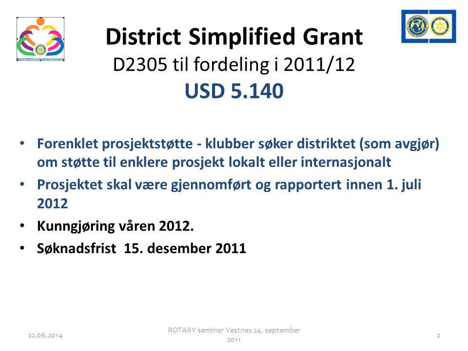 District Simplified Grant D2305 til fordeling i 2011/12 USD • Forenklet prosjektstøtte - klubber søker distriktet (som avgjør) om støtte til enklere prosjekt lokalt eller internasjonalt • Prosjektet skal være gjennomført og rapportert innen 1.