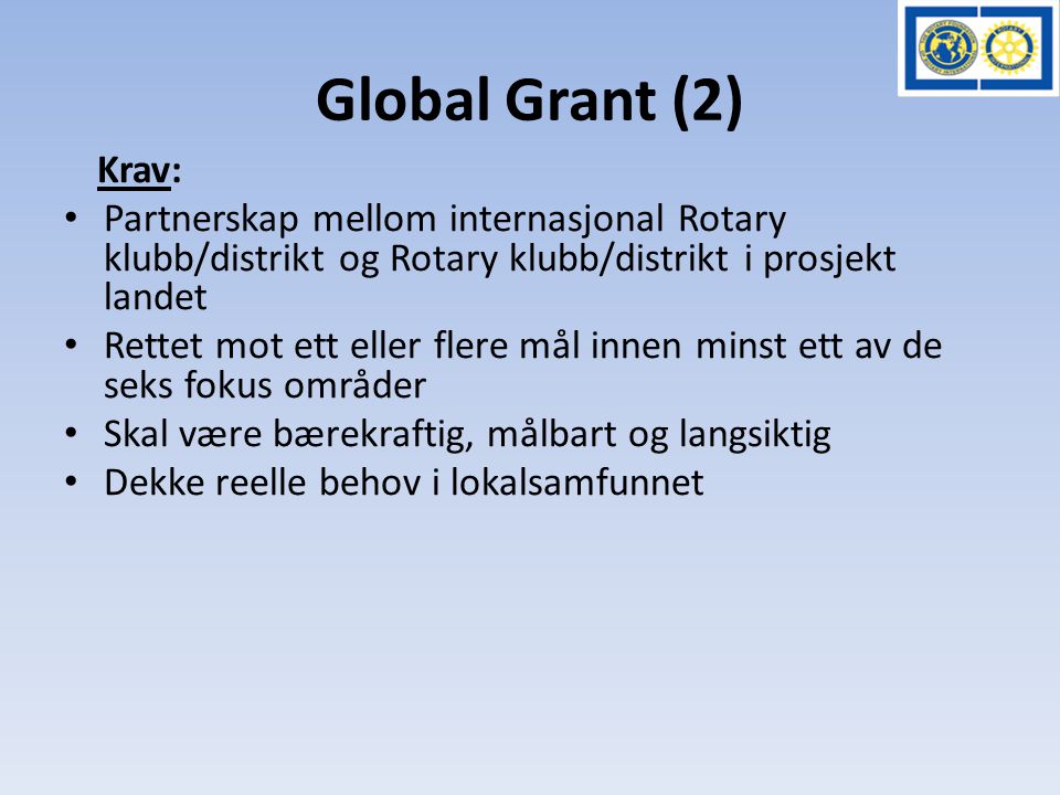 Global Grant (2) Krav: • Partnerskap mellom internasjonal Rotary klubb/distrikt og Rotary klubb/distrikt i prosjekt landet • Rettet mot ett eller flere mål innen minst ett av de seks fokus områder • Skal være bærekraftig, målbart og langsiktig • Dekke reelle behov i lokalsamfunnet