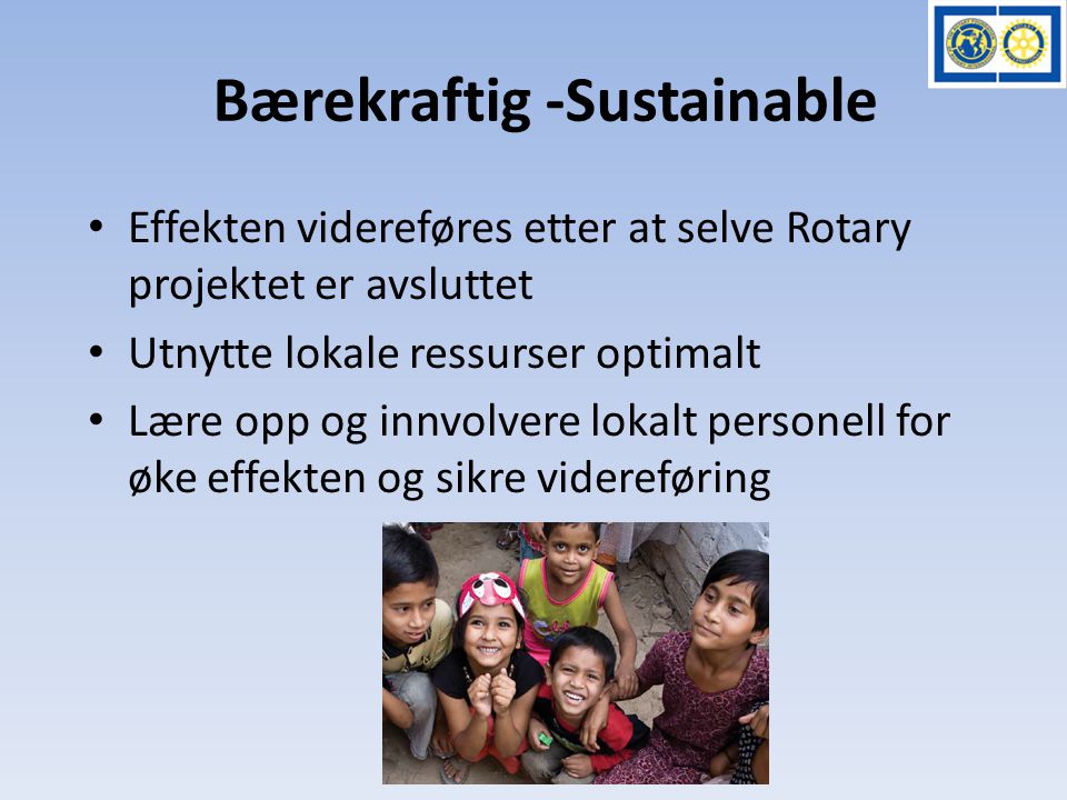 Bærekraftig -Sustainable • Effekten videreføres etter at selve Rotary projektet er avsluttet • Utnytte lokale ressurser optimalt • Lære opp og innvolvere lokalt personell for øke effekten og sikre videreføring